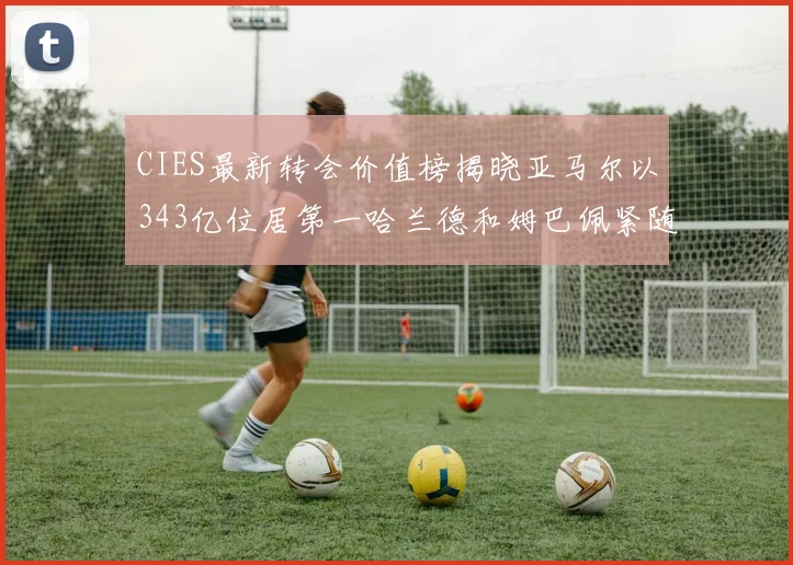 CIES最新转会价值榜揭晓亚马尔以343亿位居第一哈兰德和姆巴佩紧随其后