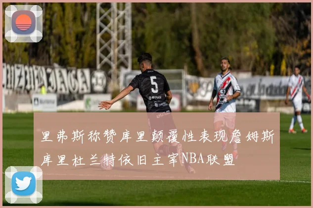 里弗斯称赞库里颠覆性表现詹姆斯库里杜兰特依旧主宰NBA联盟