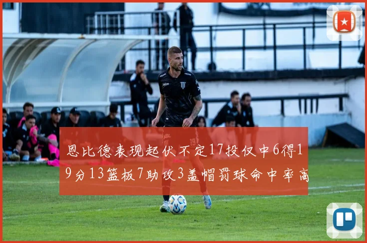 恩比德表现起伏不定17投仅中6得19分13篮板7助攻3盖帽罚球命中率高达86