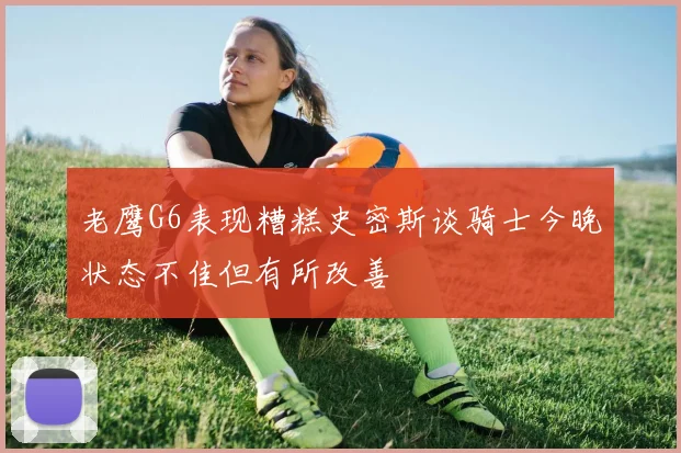 老鹰G6表现糟糕史密斯谈骑士今晚状态不佳但有所改善