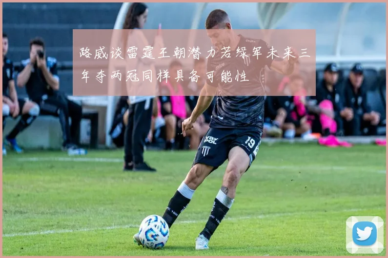 路威谈雷霆王朝潜力若绿军未来三年夺两冠同样具备可能性