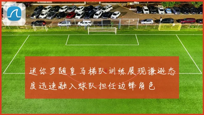 迷你罗随皇马梯队训练展现谦逊态度迅速融入球队担任边锋角色