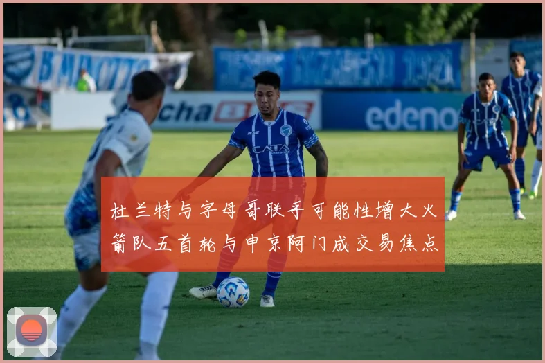 杜兰特与字母哥联手可能性增大火箭队五首轮与申京阿门成交易焦点