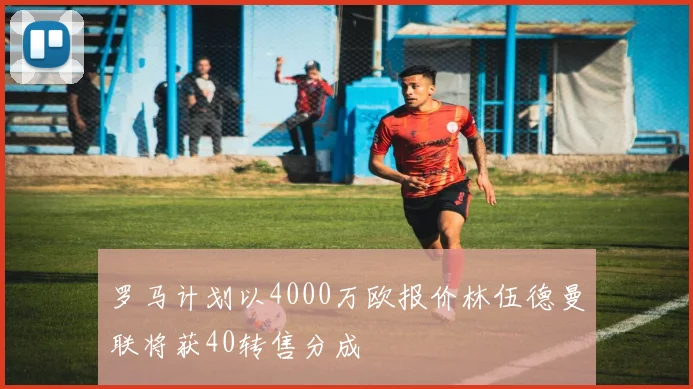 罗马计划以4000万欧报价林伍德曼联将获40转售分成