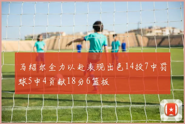 马绍尔全力以赴表现出色14投7中罚球5中4贡献18分6篮板