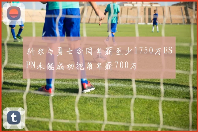 科尔与勇士合同年薪至少1750万ESPN未能成功挖角年薪700万