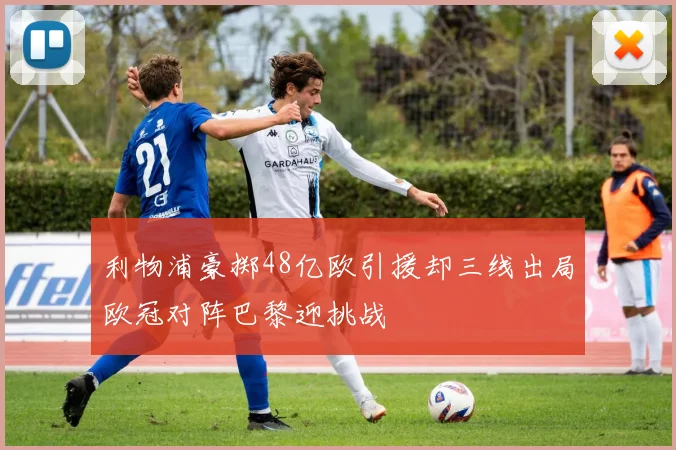 利物浦豪掷48亿欧引援却三线出局欧冠对阵巴黎迎挑战
