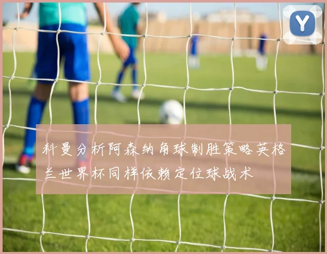 科曼分析阿森纳角球制胜策略英格兰世界杯同样依赖定位球战术