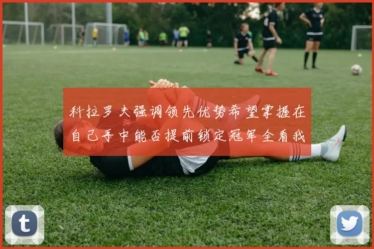 科拉罗夫强调领先优势希望掌握在自己手中能否提前锁定冠军全看我们表现