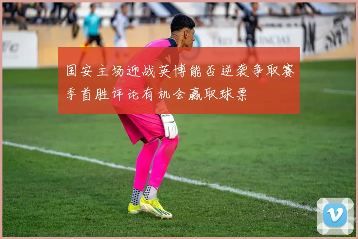 国安主场迎战英博能否逆袭争取赛季首胜评论有机会赢取球票