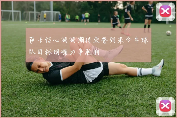 萨卡信心满满期待荣誉到来今年球队目标明确力争胜利
