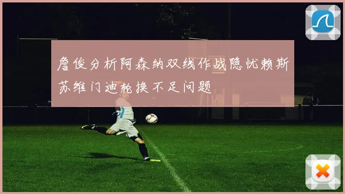 詹俊分析阿森纳双线作战隐忧赖斯苏维门迪轮换不足问题