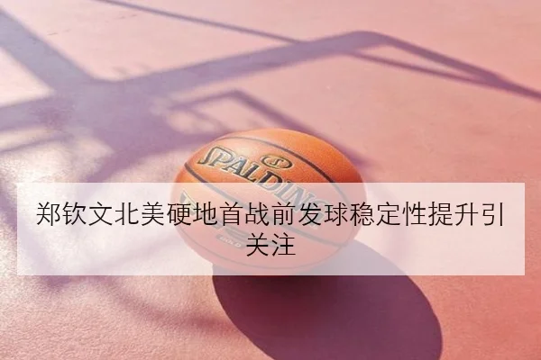 郑钦文北美硬地首战前发球稳定性提升引关注
